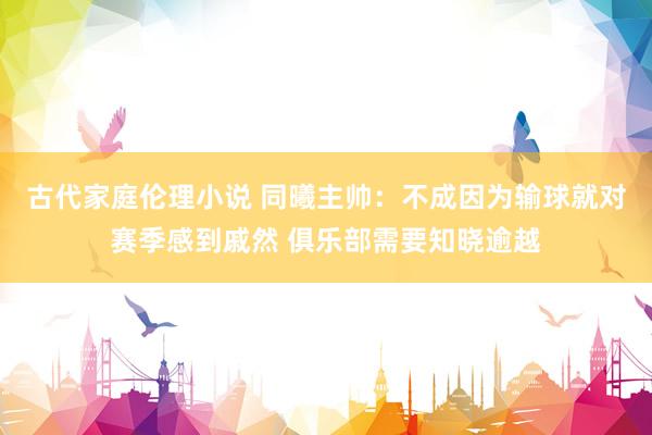古代家庭伦理小说 同曦主帅：不成因为输球就对赛季感到戚然 俱乐部需要知晓逾越
