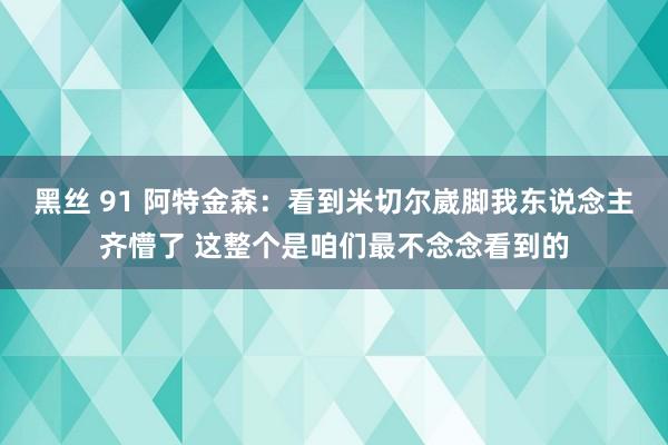 黑丝 91 阿特金森：看到米切尔崴脚我东说念主齐懵了 这整个是咱们最不念念看到的
