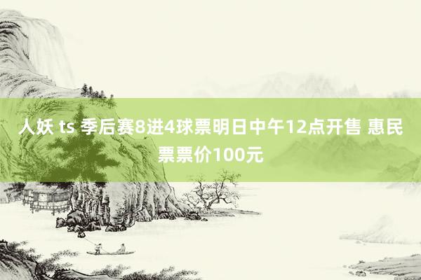 人妖 ts 季后赛8进4球票明日中午12点开售 惠民票票价100元
