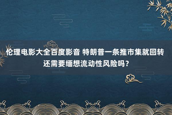 伦理电影大全百度影音 特朗普一条推市集就回转 还需要缅想流动性风险吗？