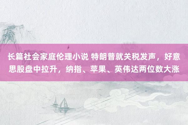长篇社会家庭伦理小说 特朗普就关税发声，好意思股盘中拉升，纳指、苹果、英伟达两位数大涨