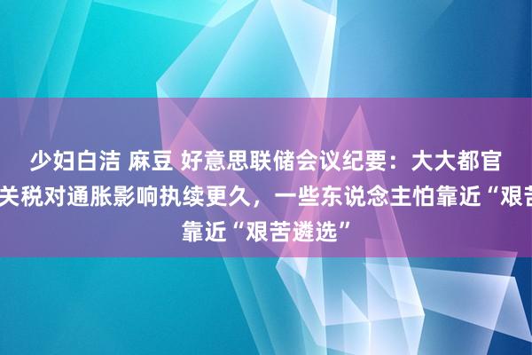 少妇白洁 麻豆 好意思联储会议纪要：大大都官员回想关税对通胀影响执续更久，一些东说念主怕靠近“艰苦遴选”