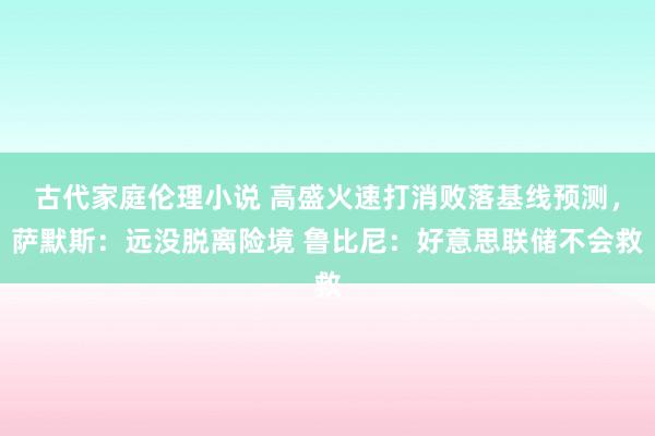 古代家庭伦理小说 高盛火速打消败落基线预测，萨默斯：远没脱离险境 鲁比尼：好意思联储不会救