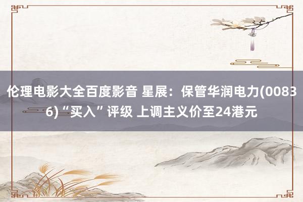 伦理电影大全百度影音 星展：保管华润电力(00836)“买入”评级 上调主义价至24港元