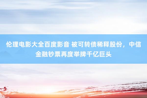伦理电影大全百度影音 被可转债稀释股份，中信金融钞票再度举牌千亿巨头