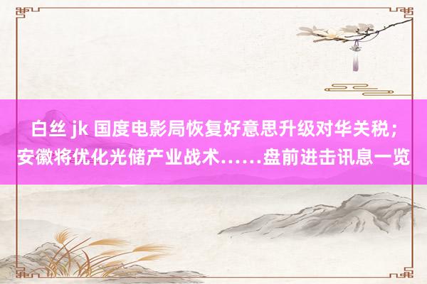 白丝 jk 国度电影局恢复好意思升级对华关税；安徽将优化光储产业战术……盘前进击讯息一览