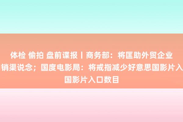 体检 偷拍 盘前谍报丨商务部：将匡助外贸企业扩宽内销渠说念；国度电影局：将戒指减少好意思国影片入口数目