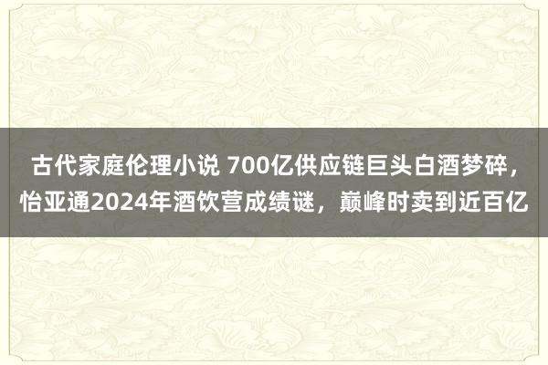 古代家庭伦理小说 700亿供应链巨头白酒梦碎，怡亚通2024年酒饮营成绩谜，巅峰时卖到近百亿