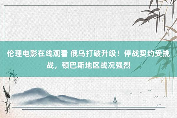 伦理电影在线观看 俄乌打破升级！停战契约受挑战，顿巴斯地区战况强烈