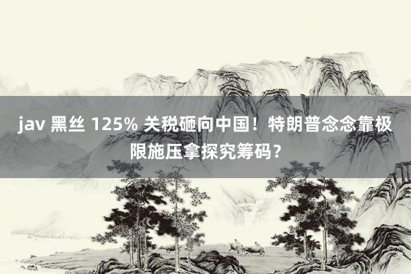 jav 黑丝 125% 关税砸向中国！特朗普念念靠极限施压拿探究筹码？