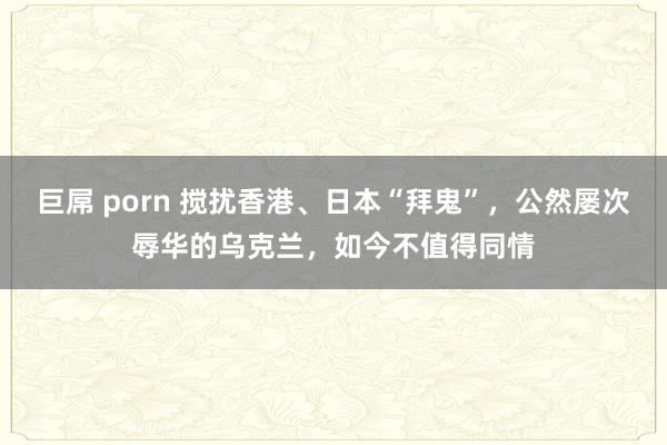 巨屌 porn 搅扰香港、日本“拜鬼”，公然屡次辱华的乌克兰，如今不值得同情
