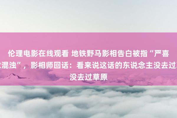 伦理电影在线观看 地铁野马影相告白被指“严喜欢觉混浊”，影相师回话：看来说这话的东说念主没去过草原