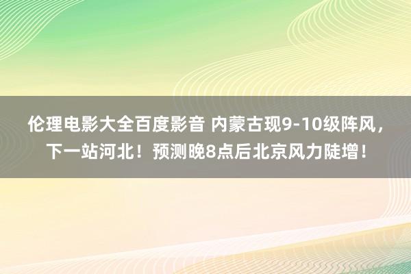 伦理电影大全百度影音 内蒙古现9-10级阵风，下一站河北！预测晚8点后北京风力陡增！