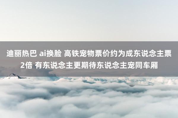 迪丽热巴 ai换脸 高铁宠物票价约为成东说念主票2倍 有东说念主更期待东说念主宠同车厢