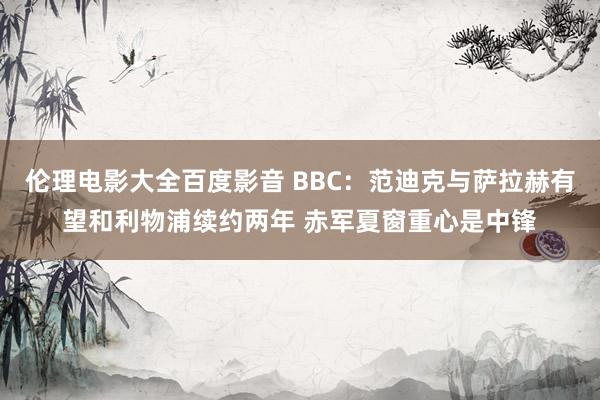 伦理电影大全百度影音 BBC：范迪克与萨拉赫有望和利物浦续约两年 赤军夏窗重心是中锋