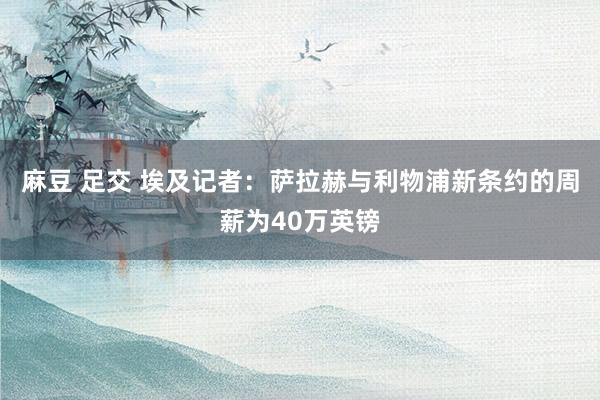 麻豆 足交 埃及记者：萨拉赫与利物浦新条约的周薪为40万英镑