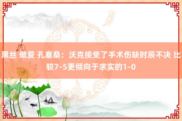 黑丝 做爱 孔塞桑：沃克接受了手术伤缺时辰不决 比较7-5更倾向于求实的1-0