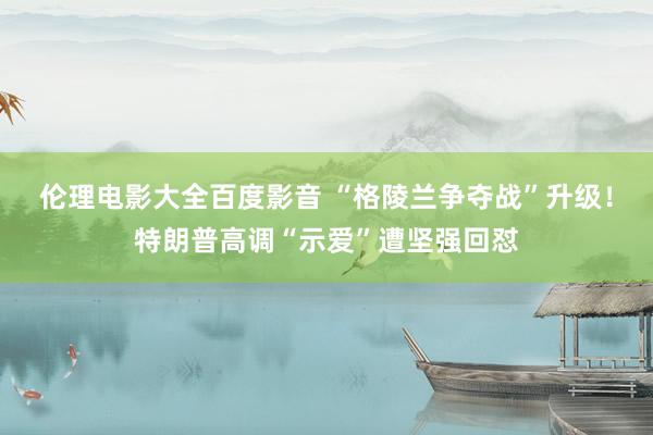 伦理电影大全百度影音 “格陵兰争夺战”升级！特朗普高调“示爱”遭坚强回怼
