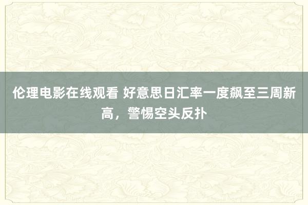 伦理电影在线观看 好意思日汇率一度飙至三周新高，警惕空头反扑