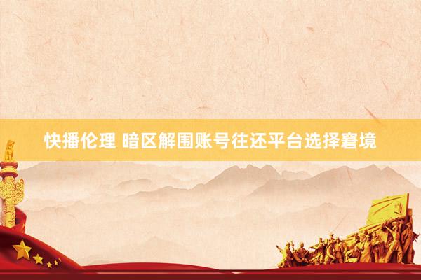 快播伦理 暗区解围账号往还平台选择窘境