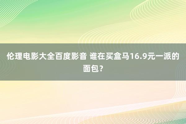 伦理电影大全百度影音 谁在买盒马16.9元一派的面包？