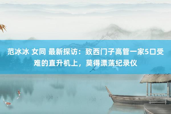 范冰冰 女同 最新探访：致西门子高管一家5口受难的直升机上，莫得漂荡纪录仪