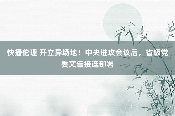 快播伦理 开立异场地！中央进攻会议后，省级党委文告接连部署