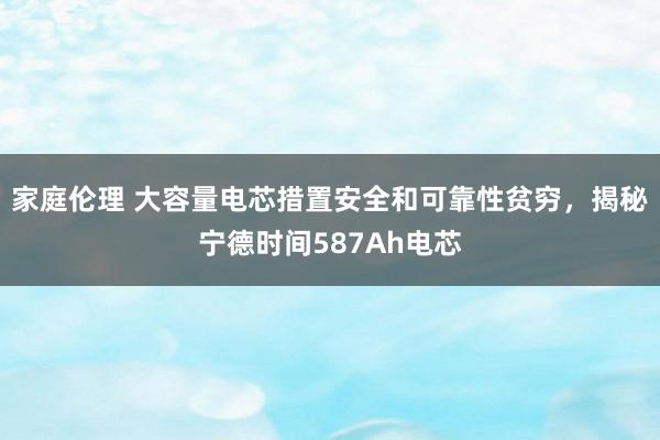 家庭伦理 大容量电芯措置安全和可靠性贫穷，揭秘宁德时间587Ah电芯