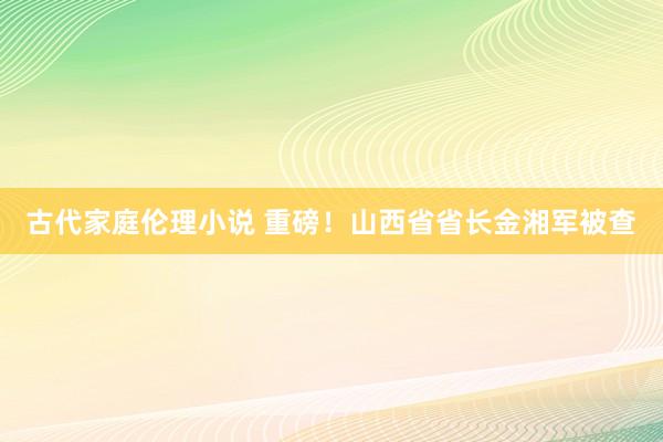 古代家庭伦理小说 重磅！山西省省长金湘军被查