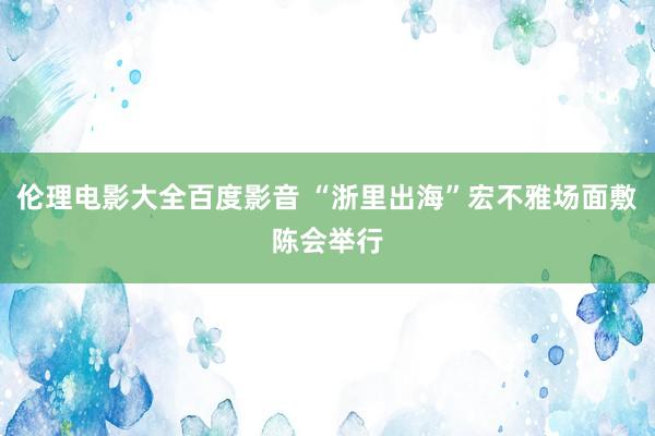 伦理电影大全百度影音 “浙里出海”宏不雅场面敷陈会举行