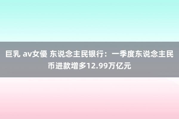 巨乳 av女優 东说念主民银行：一季度东说念主民币进款增多12.99万亿元