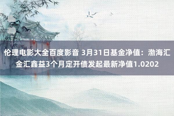伦理电影大全百度影音 3月31日基金净值：渤海汇金汇鑫益3个月定开债发起最新净值1.0202