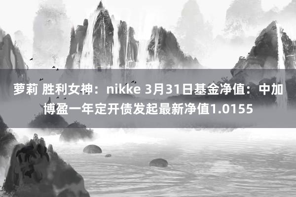 萝莉 胜利女神：nikke 3月31日基金净值：中加博盈一年定开债发起最新净值1.0155