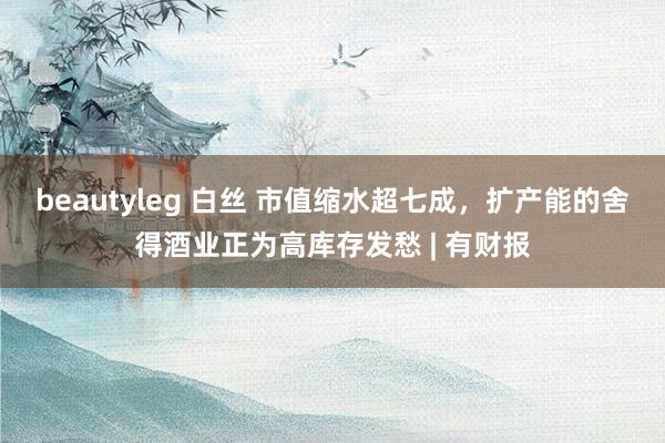 beautyleg 白丝 市值缩水超七成，扩产能的舍得酒业正为高库存发愁 | 有财报