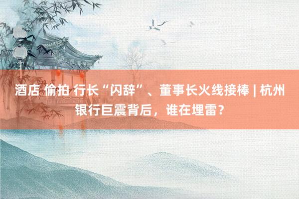 酒店 偷拍 行长“闪辞”、董事长火线接棒 | 杭州银行巨震背后，谁在埋雷？