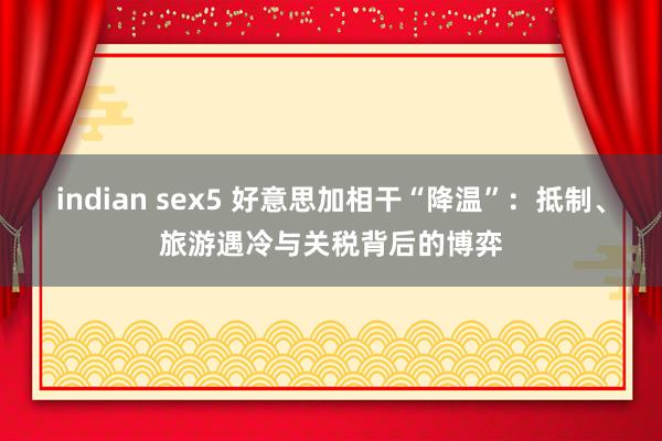 indian sex5 好意思加相干“降温”：抵制、旅游遇冷与关税背后的博弈