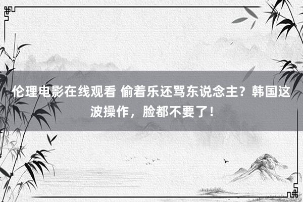 伦理电影在线观看 偷着乐还骂东说念主？韩国这波操作，脸都不要了！