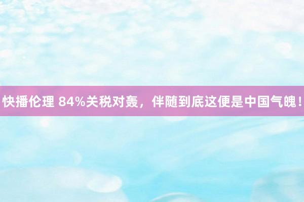 快播伦理 84%关税对轰，伴随到底这便是中国气魄！