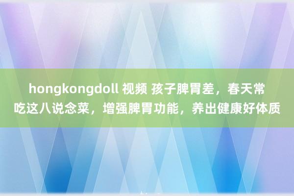 hongkongdoll 视频 孩子脾胃差，春天常吃这八说念菜，增强脾胃功能，养出健康好体质