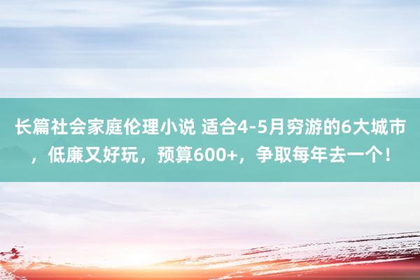 长篇社会家庭伦理小说 适合4-5月穷游的6大城市，低廉又好玩，预算600+，争取每年去一个！