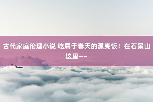 古代家庭伦理小说 吃属于春天的漂亮饭！在石景山这里——