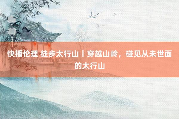 快播伦理 徒步太行山丨穿越山岭，碰见从未世面的太行山