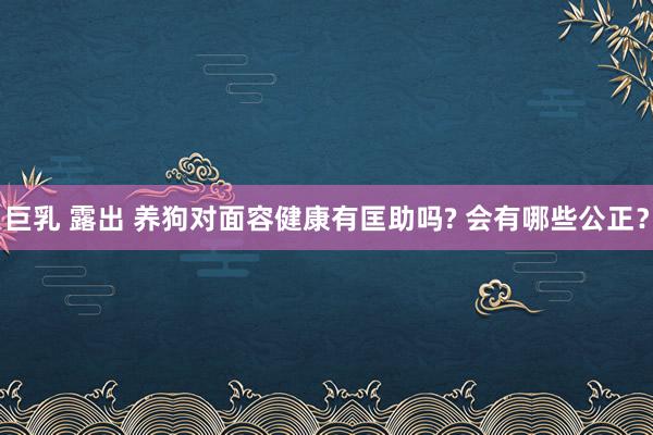 巨乳 露出 养狗对面容健康有匡助吗? 会有哪些公正？