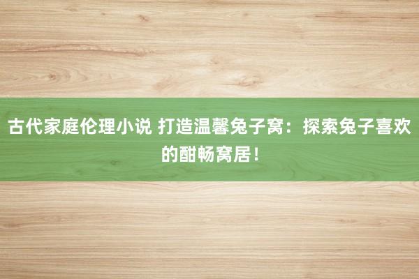 古代家庭伦理小说 打造温馨兔子窝：探索兔子喜欢的酣畅窝居！