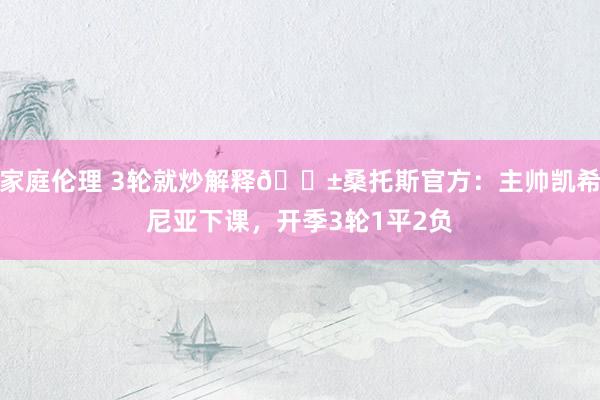 家庭伦理 3轮就炒解释😱桑托斯官方：主帅凯希尼亚下课，开季3轮1平2负