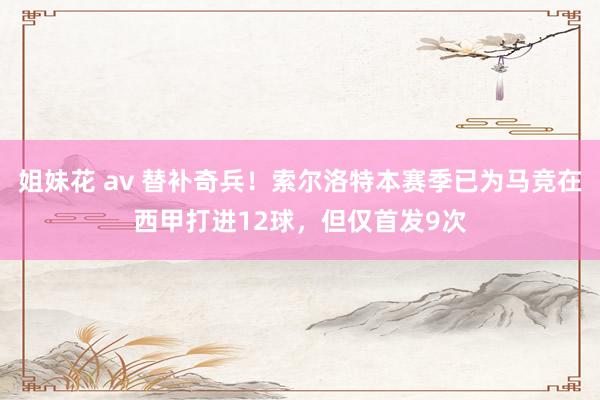 姐妹花 av 替补奇兵！索尔洛特本赛季已为马竞在西甲打进12球，但仅首发9次