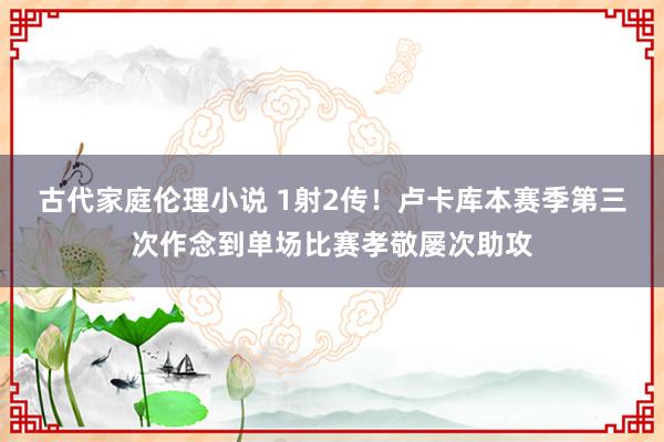 古代家庭伦理小说 1射2传！卢卡库本赛季第三次作念到单场比赛孝敬屡次助攻