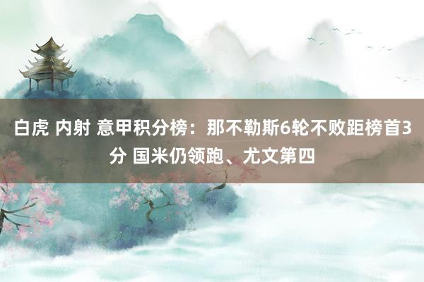 白虎 内射 意甲积分榜：那不勒斯6轮不败距榜首3分 国米仍领跑、尤文第四