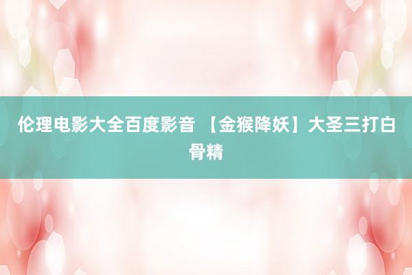 伦理电影大全百度影音 【金猴降妖】大圣三打白骨精