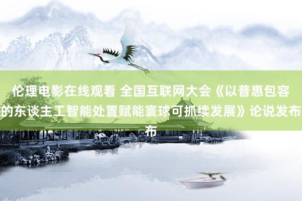 伦理电影在线观看 全国互联网大会《以普惠包容的东谈主工智能处置赋能寰球可抓续发展》论说发布
